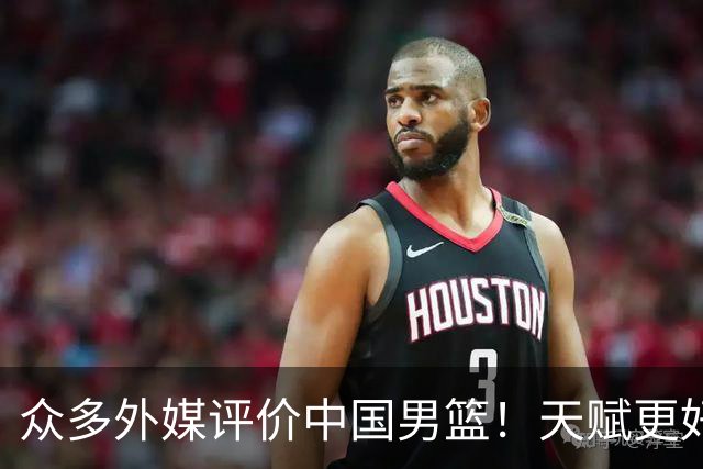众多外媒评价中国男篮！天赋更好，打法却过时