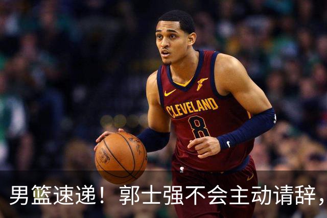 男篮速递！郭士强不会主动请辞，崔永熙承认打不过，胡明轩深夜发声